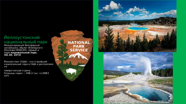 Йеллоустонский национальный парк  Международный биосферный заповедник, объект Всемирного Наследия ЮНЕСКО, первый в мире  национальный   парк.  (01.03. 1872)   Йеллоустоун (США) - это старейший национальный парк в США и расположен на  северо-западе страны.   Площадь парка — 898,3 тыс. га (8983 км²).     