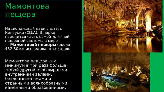 Мамонтова пещера   Национальный парк в штате Кентукки (США). В парке находится часть самой длинной пещерной системы в мире —  Мамонтовой   пещеры (около 482,80 км исследованных ходов.   Мамонтова пещера как минимум в три раза больше любой другой, с обширными внутренними залами, бездонными ямами и странными волнообразными каменными образованиями.  