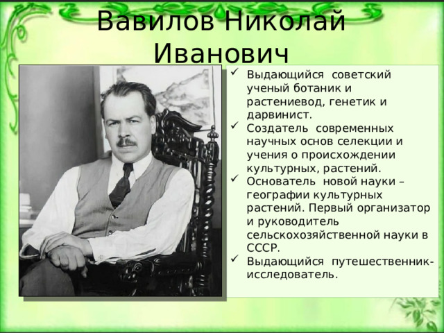Вавилов Николай Иванович Выдающийся советский ученый ботаник и растениевод, генетик и дарвинист. Создатель современных научных основ селекции и учения о происхождении культурных, растений. Основатель новой науки – географии культурных растений. Первый организатор и руководитель сельскохозяйственной науки в СССР. Выдающийся путешественник-исследователь. 