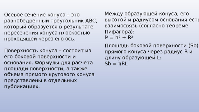 Между образующей конуса, его высотой и радиусом основания есть взаимосвязь (согласно теореме Пифагора): l 2 = h 2 + R 2 Осевое сечение конуса – это равнобедренный треугольник ABC, который образуется в результате пересечения конуса плоскостью проходящей через его ось. Поверхность конуса – состоит из его боковой поверхности и основания. Формулы для расчета площади поверхности, а также объема прямого кругового конуса представлены в отдельных публикациях. Площадь боковой поверхности (Sb) прямого конуса через радиус R и длину образующей L: Sb = πRL 
