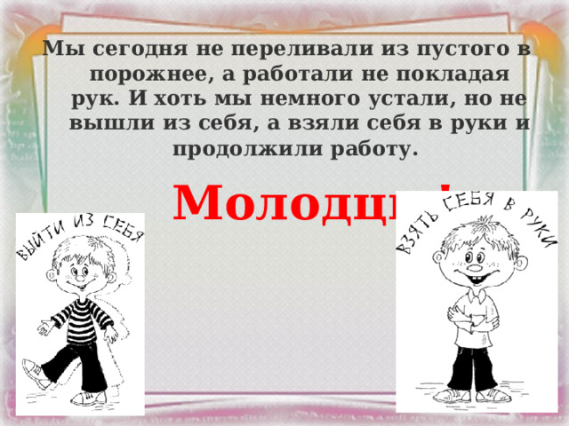  Мы сегодня не переливали из пустого в порожнее, а работали не покладая рук. И хоть мы немного устали, но не вышли из себя, а взяли себя в руки и продолжили работу.   Молодцы!  