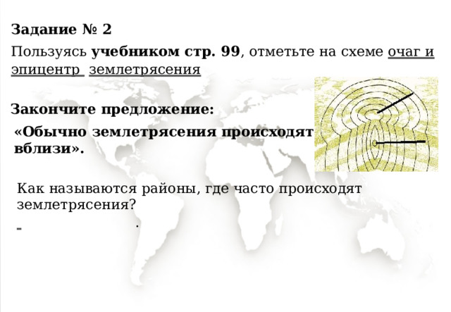 Задание  №  2 Пользуясь  учебником  стр. 99 , отметьте  на  схеме  очаг и эпицентр  землетрясения Закончите  предложение: «Обычно  землетрясения происходят  вблизи ». Как  называются  районы,  где  часто  происходят  землетрясения?   . 