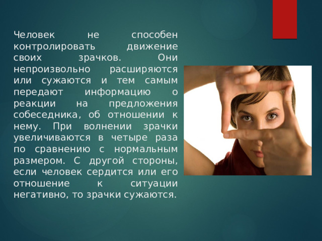 Человек не способен контролировать движение своих зрачков. Они непроизвольно расширяются или сужаются и тем самым передают информацию о реакции на предложения собеседника, об отношении к нему. При волнении зрачки увеличиваются в четыре раза по сравнению с нормальным размером. С другой стороны, если человек сердится или его отношение к ситуации негативно, то зрачки сужаются. 