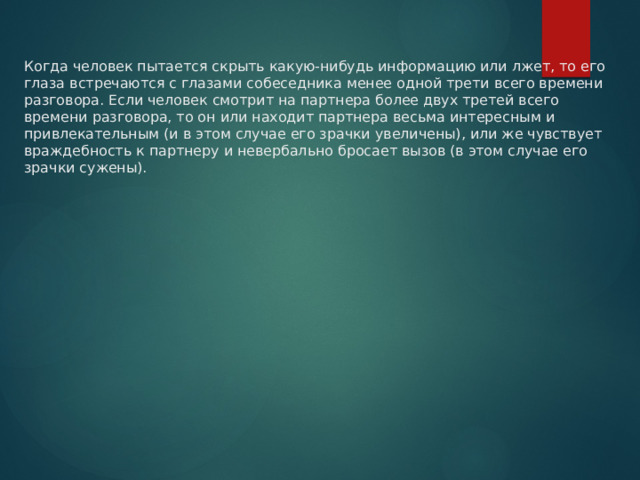 Когда человек пытается скрыть какую-нибудь информацию или лжет, то его глаза встречаются с глазами собеседника менее одной трети всего времени разговора. Если человек смотрит на партнера более двух третей всего времени разговора, то он или находит партнера весьма интересным и привлекательным (и в этом случае его зрачки увеличены), или же чувствует враждебность к партнеру и невербально бросает вызов (в этом случае его зрачки сужены). 