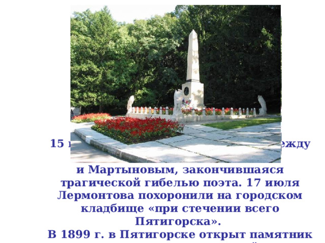 15 июля 1841 г. состоялась дуэль между Лермонтовым  и Мартыновым, закончившаяся трагической гибелью поэта. 17 июля Лермонтова похоронили на городском кладбище «при стечении всего Пятигорска».  В 1899 г. в Пятигорске открыт памятник Лермонтову, воздвигнутый по всероссийской подписке. 