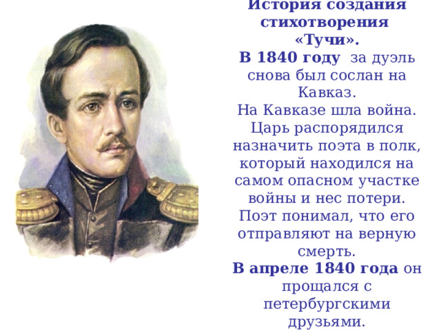 История создания стихотворения  «Тучи».  В 1840 году за дуэль снова был сослан на Кавказ.  На Кавказе шла война.  Царь распорядился назначить поэта в полк, который находился на самом опасном участке войны и нес потери.  Поэт понимал, что его отправляют на верную смерть.  В апреле 1840 года он прощался с петербургскими друзьями. 