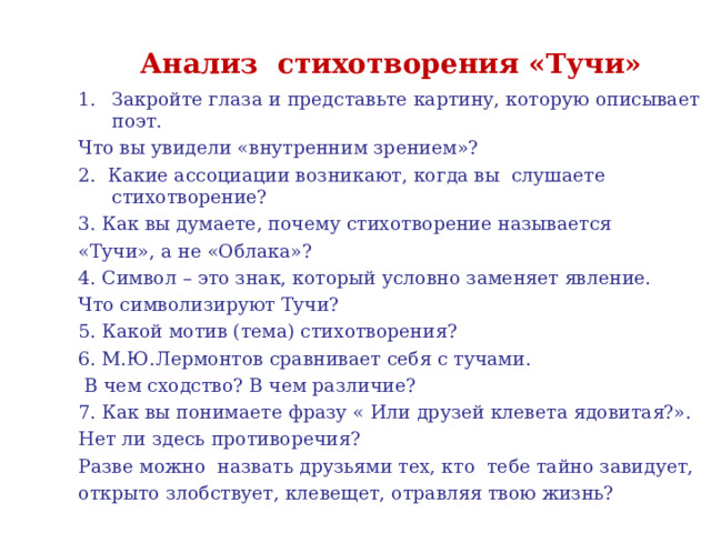 Анализ стихотворения «Тучи» Закройте глаза и представьте картину, которую описывает поэт. Что вы увидели «внутренним зрением»? 2. Какие ассоциации возникают, когда вы слушаете стихотворение? 3. Как вы думаете, почему стихотворение называется «Тучи», а не «Облака»? 4. Символ – это знак, который условно заменяет явление. Что символизируют Тучи? 5. Какой мотив (тема) стихотворения? 6. М.Ю.Лермонтов сравнивает себя с тучами.  В чем сходство? В чем различие? 7. Как вы понимаете фразу « Или друзей клевета ядовитая?». Нет ли здесь противоречия? Разве можно назвать друзьями тех, кто тебе тайно завидует, открыто злобствует, клевещет, отравляя твою жизнь? 