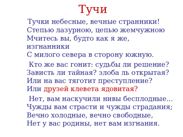 Тучи  Тучки небесные, вечные странники!   Степью лазурною, цепью жемчужною   Мчитесь вы, будто как я же, изгнанники   С милого севера в сторону южную.  Кто же вас гонит: судьбы ли решение?   Зависть ли тайная? злоба ль открытая?   Или на вас тяготит преступление?   Или друзей клевета ядовитая?  Нет, вам наскучили нивы бесплодные...   Чужды вам страсти и чужды страдания;   Вечно холодные, вечно свободные,   Нет у вас родины, нет вам изгнания. 