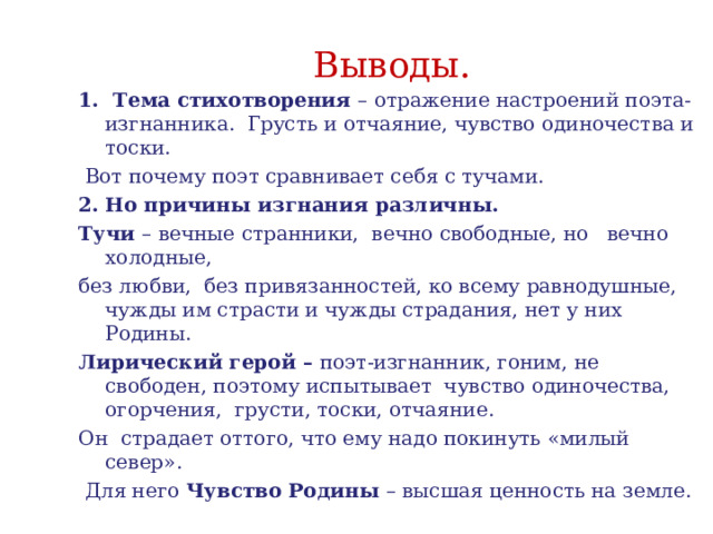 Выводы. 1. Тема стихотворения – отражение настроений поэта-изгнанника. Грусть и отчаяние, чувство одиночества и тоски.  Вот почему поэт сравнивает себя с тучами. Но причины изгнания различны. Тучи – вечные странники, вечно свободные, но вечно холодные, без любви, без привязанностей, ко всему равнодушные, чужды им страсти и чужды страдания, нет у них Родины. Лирический герой – поэт-изгнанник, гоним, не свободен, поэтому испытывает чувство одиночества, огорчения, грусти, тоски, отчаяние. Он страдает оттого, что ему надо покинуть «милый север».  Для него Чувство Родины – высшая ценность на земле. 