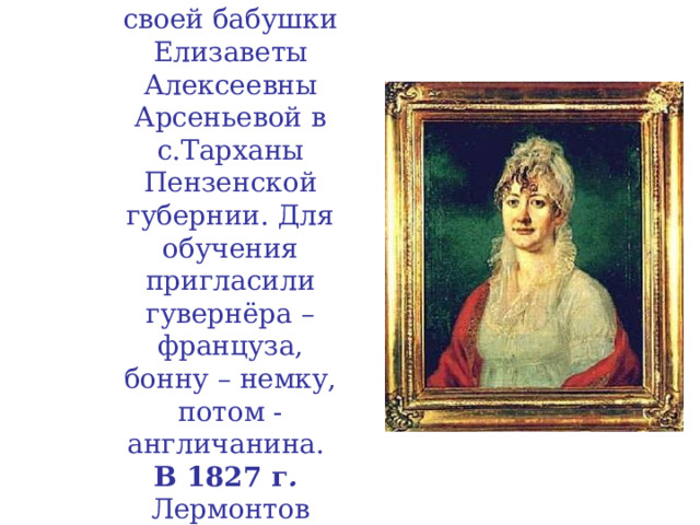 C 1815 по 1827 год Лермонтов живет в имении своей бабушки Елизаветы Алексеевны Арсеньевой в с.Тарханы Пензенской губернии. Для обучения пригласили гувернёра – француза,  бонну – немку, потом - англичанина.  В 1827 г .  Лермонтов переезжает с бабушкой  в Москву.  