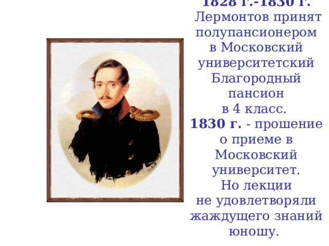 1828 г.-1830 г.  Лермонтов принят полупансионером  в Московский университетский Благородный пансион  в 4 класс.  1830 г. - прошение о приеме в Московский  университет.  Но лекции  не удовлетворяли жаждущего знаний юношу.   