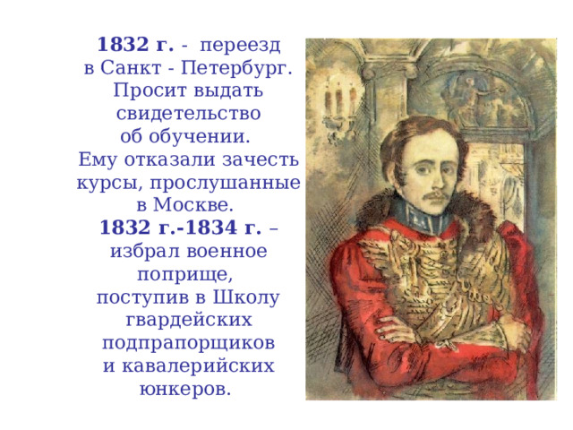 1832 г. - переезд  в Санкт - Петербург.  Просит выдать свидетельство  об обучении.  Ему отказали зачесть курсы, прослушанные  в Москве.  1832 г.-1834 г. – избрал военное поприще,  поступив в Школу гвардейских подпрапорщиков  и кавалерийских юнкеров.  