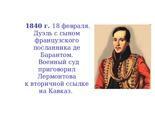  1840 г. 18 февраля.  Дуэль с сыном французского посланника де Барантом.  Военный суд  приговорил  Лермонтова  к вторичной ссылке  на Кавказ. 