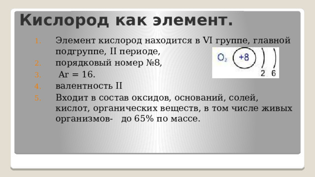 Кислород как элемент. Элемент кислород находится в VI группе, главной подгруппе, II периоде, порядковый номер №8,  Ar = 16. валентность II Входит в состав оксидов, оснований, солей, кислот, органических веществ, в том числе живых организмов- до 65% по массе.  