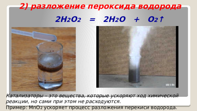 2) разложение пероксида водорода  2H 2 O 2 = 2H 2 O + O 2 ↑   Катализаторы – это вещества, которые ускоряют ход химической реакции, но сами при этом не расходуются. Пример: MnO 2 ускоряет процесс разложения перекиси водорода. 