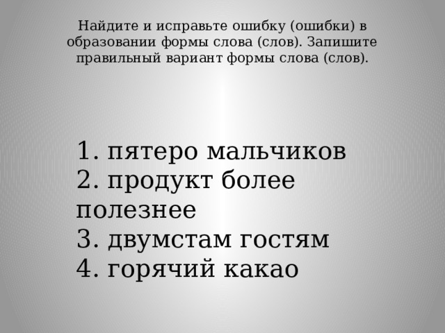 Найдите и исправьте ошибку (ошибки) в образовании формы слова (слов). Запишите правильный вариант формы слова (слов).   1. пятеро мальчиков  2. продукт более полезнее  3. двумстам гостям  4. горячий какао 