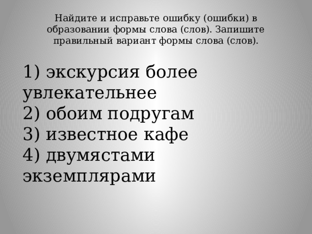 Найдите и исправьте ошибку (ошибки) в образовании формы слова (слов). Запишите правильный вариант формы слова (слов).   1) экскурсия более увлекательнее  2) обоим подругам  3) известное кафе  4) двумястами экземплярами 