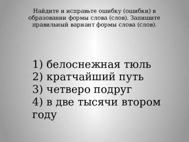 Найдите и исправьте ошибку (ошибки) в образовании формы слова (слов). Запишите правильный вариант формы слова (слов).   1) белоснежная тюль  2) кратчайший путь  3) четверо подруг  4) в две тысячи втором году 