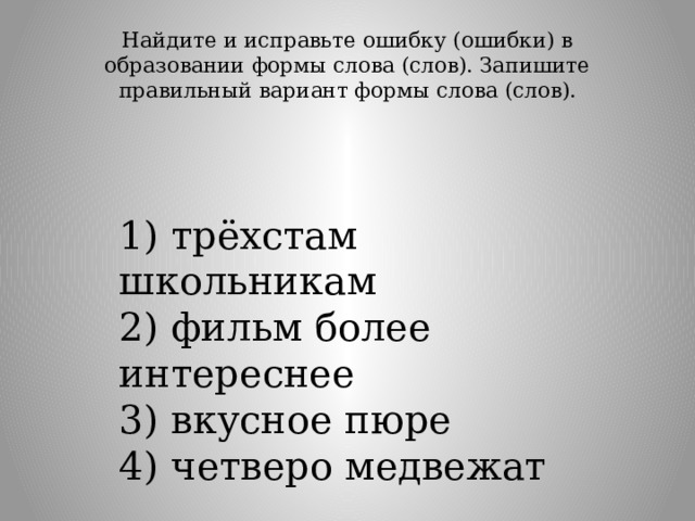 Найдите и исправьте ошибку (ошибки) в образовании формы слова (слов). Запишите правильный вариант формы слова (слов).   1) трёхстам школьникам  2) фильм более интереснее  3) вкусное пюре  4) четверо медвежат 