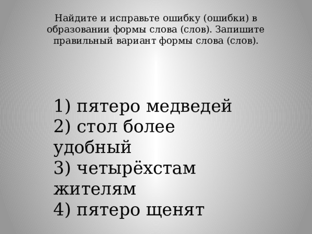 Найдите и исправьте ошибку (ошибки) в образовании формы слова (слов). Запишите правильный вариант формы слова (слов).   1) пятеро медведей  2) стол более удобный  3) четырёхстам жителям  4) пятеро щенят 