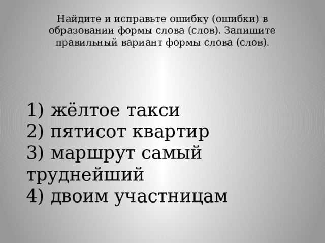 Найдите и исправьте ошибку (ошибки) в образовании формы слова (слов). Запишите правильный вариант формы слова (слов).   1) жёлтое такси  2) пятисот квартир  3) маршрут самый труднейший  4) двоим участницам 