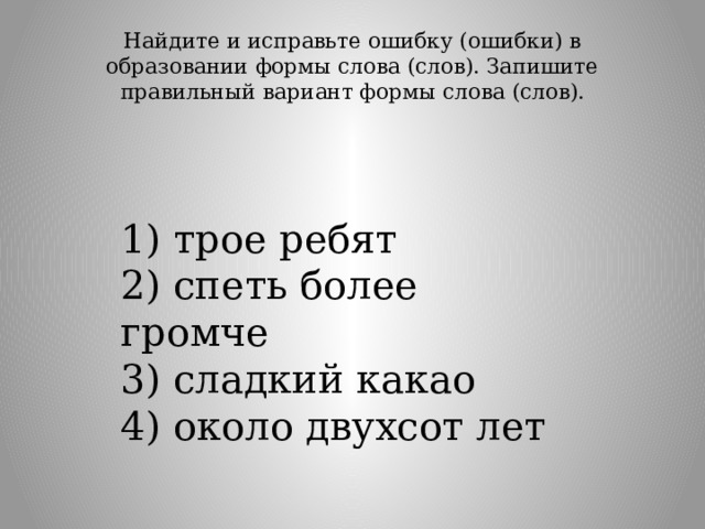 Найдите и исправьте ошибку (ошибки) в образовании формы слова (слов). Запишите правильный вариант формы слова (слов).   1) трое ребят  2) спеть более громче  3) сладкий какао  4) около двухсот лет 