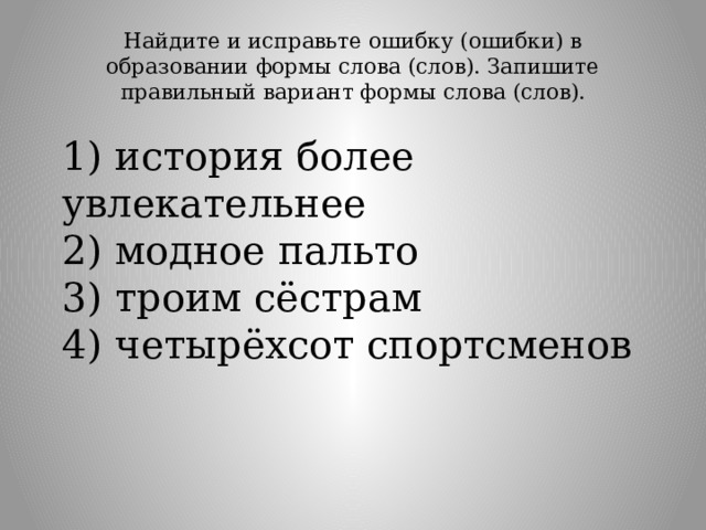 Найдите и исправьте ошибку (ошибки) в образовании формы слова (слов). Запишите правильный вариант формы слова (слов).   1) история более увлекательнее  2) модное пальто  3) троим сёстрам  4) четырёхсот спортсменов 