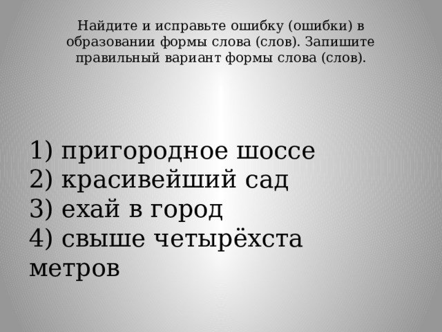 Найдите и исправьте ошибку (ошибки) в образовании формы слова (слов). Запишите правильный вариант формы слова (слов).   1) пригородное шоссе  2) красивейший сад  3) ехай в город  4) свыше четырёхста метров 
