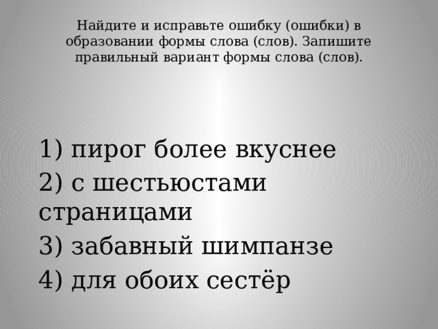 Найдите и исправьте ошибку (ошибки) в образовании формы слова (слов). Запишите правильный вариант формы слова (слов).   1) пирог более вкуснее 2) с шестьюстами страницами 3) забавный шимпанзе 4) для обоих сестёр 