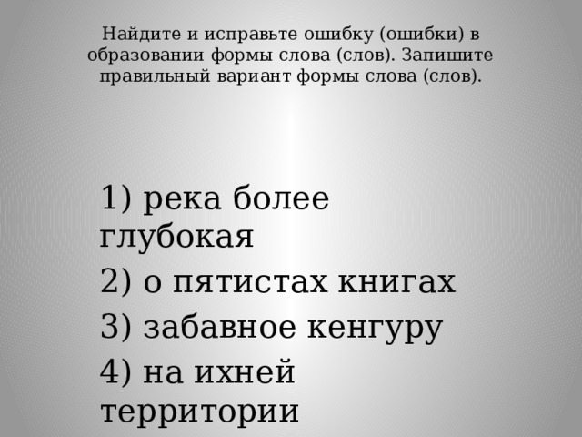 Найдите и исправьте ошибку (ошибки) в образовании формы слова (слов). Запишите правильный вариант формы слова (слов).   1) река более глубокая 2) о пятистах книгах 3) забавное кенгуру 4) на ихней территории 