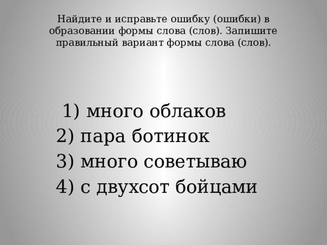 Найдите и исправьте ошибку (ошибки) в образовании формы слова (слов). Запишите правильный вариант формы слова (слов).     1) много облаков 2) пара ботинок 3) много советываю 4) с двухсот бойцами 