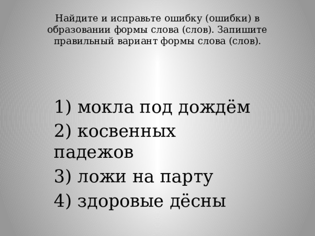Найдите и исправьте ошибку (ошибки) в образовании формы слова (слов). Запишите правильный вариант формы слова (слов).   1) мокла под дождём 2) косвенных падежов 3) ложи на парту 4) здоровые дёсны 