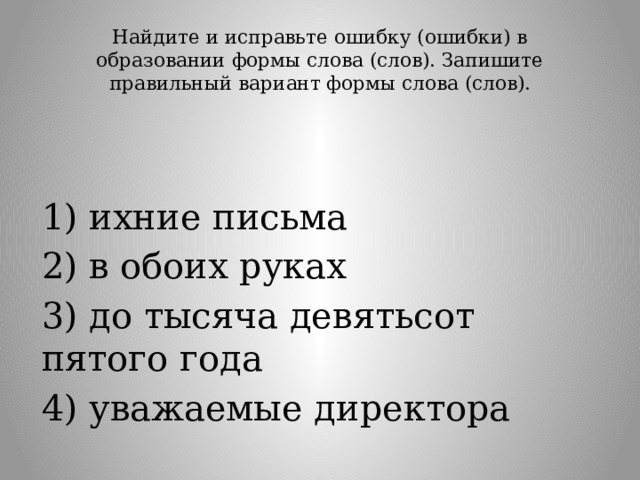 Найдите и исправьте ошибку (ошибки) в образовании формы слова (слов). Запишите правильный вариант формы слова (слов).   1) ихние письма 2) в обоих руках 3) до тысяча девятьсот пятого года 4) уважаемые директора 