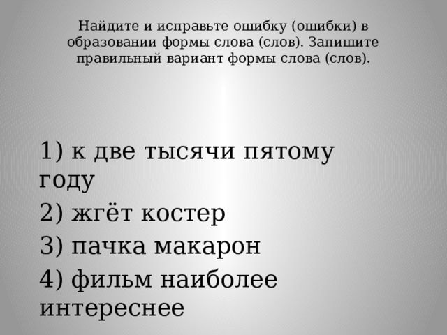 Найдите и исправьте ошибку (ошибки) в образовании формы слова (слов). Запишите правильный вариант формы слова (слов).   1) к две тысячи пятому году 2) жгёт костер 3) пачка макарон 4) фильм наиболее интереснее 