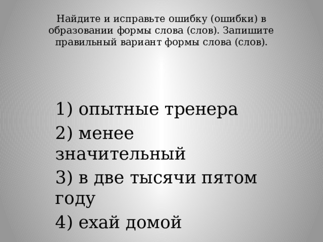 Найдите и исправьте ошибку (ошибки) в образовании формы слова (слов). Запишите правильный вариант формы слова (слов).   1) опытные тренера 2) менее значительный 3) в две тысячи пятом году 4) ехай домой 