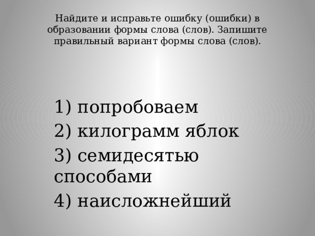 Найдите и исправьте ошибку (ошибки) в образовании формы слова (слов). Запишите правильный вариант формы слова (слов).   1) попробоваем 2) килограмм яблок 3) семидесятью способами 4) наисложнейший 
