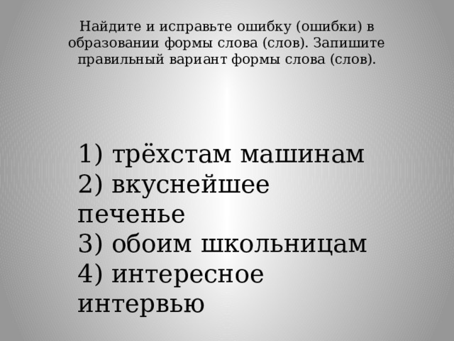 Найдите и исправьте ошибку (ошибки) в образовании формы слова (слов). Запишите правильный вариант формы слова (слов).   1) трёхстам машинам  2) вкуснейшее печенье  3) обоим школьницам  4) интересное интервью 