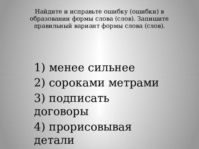 Найдите и исправьте ошибку (ошибки) в образовании формы слова (слов). Запишите правильный вариант формы слова (слов).   1) менее сильнее 2) сороками метрами 3) подписать договоры 4) прорисовывая детали 