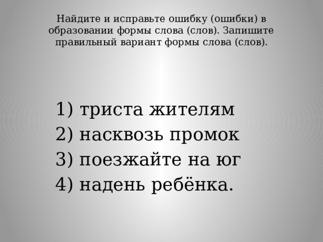 Найдите и исправьте ошибку (ошибки) в образовании формы слова (слов). Запишите правильный вариант формы слова (слов).   1) триста жителям 2) насквозь промок 3) поезжайте на юг 4) надень ребёнка. 