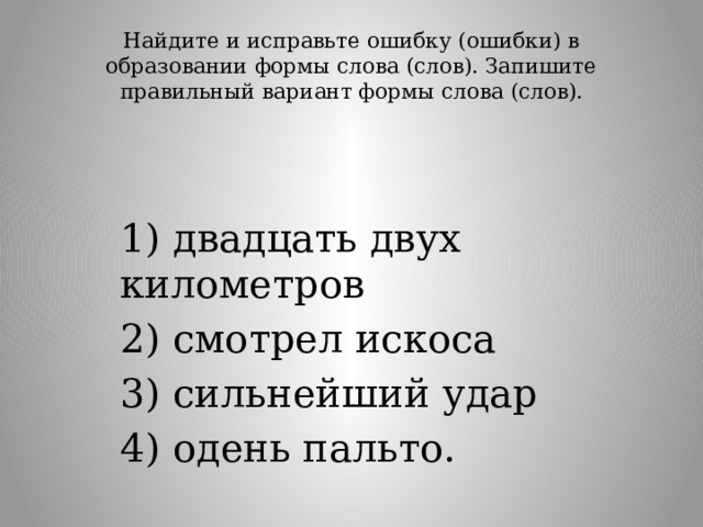 Найдите и исправьте ошибку (ошибки) в образовании формы слова (слов). Запишите правильный вариант формы слова (слов).   1) двадцать двух километров 2) смотрел искоса 3) сильнейший удар 4) одень пальто. 