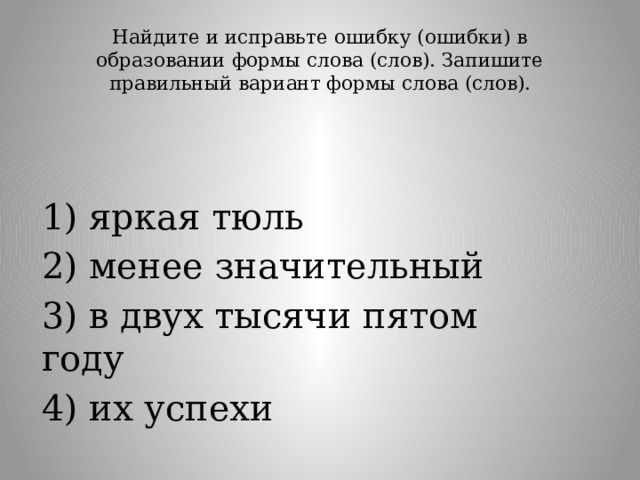 Найдите и исправьте ошибку (ошибки) в образовании формы слова (слов). Запишите правильный вариант формы слова (слов).   1) яркая тюль 2) менее значительный 3) в двух тысячи пятом году 4) их успехи 