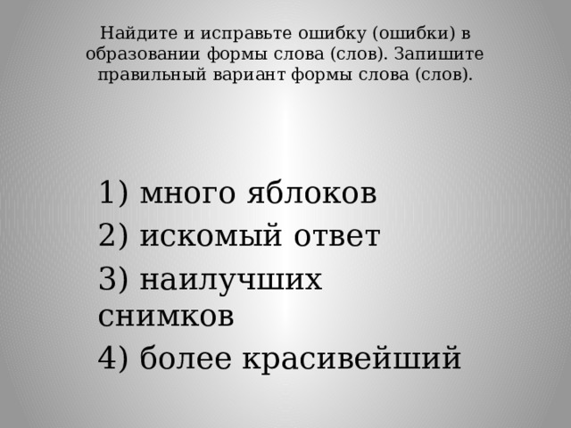Найдите и исправьте ошибку (ошибки) в образовании формы слова (слов). Запишите правильный вариант формы слова (слов).   1) много яблоков 2) искомый ответ 3) наилучших снимков 4) более красивейший 