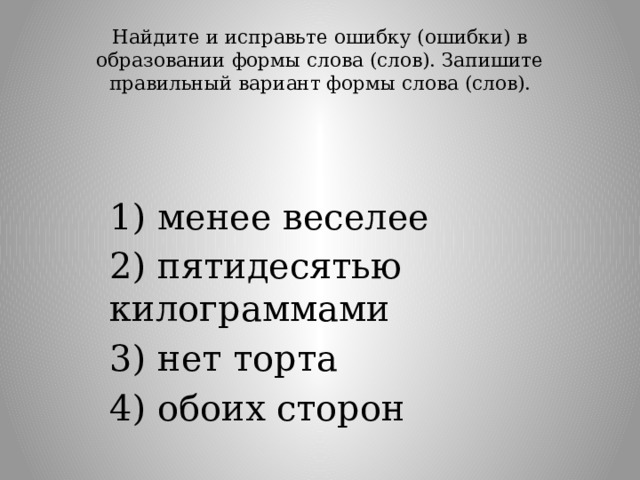Найдите и исправьте ошибку (ошибки) в образовании формы слова (слов). Запишите правильный вариант формы слова (слов).   1) менее веселее 2) пятидесятью килограммами 3) нет торта 4) обоих сторон 