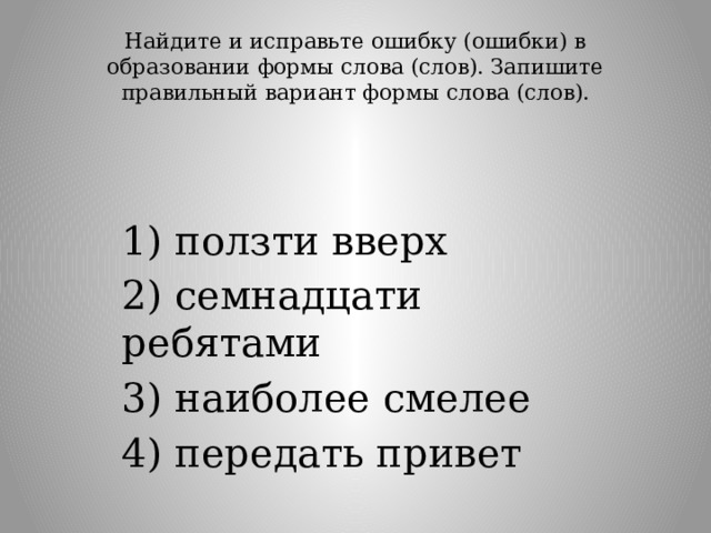 Найдите и исправьте ошибку (ошибки) в образовании формы слова (слов). Запишите правильный вариант формы слова (слов).   1) ползти вверх 2) семнадцати ребятами 3) наиболее смелее 4) передать привет 