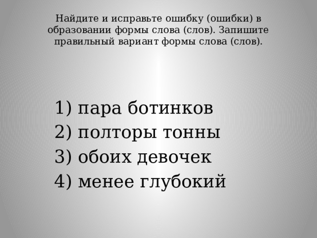 Найдите и исправьте ошибку (ошибки) в образовании формы слова (слов). Запишите правильный вариант формы слова (слов).   1) пара ботинков 2) полторы тонны 3) обоих девочек 4) менее глубокий 