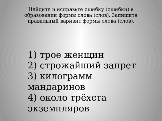 Найдите и исправьте ошибку (ошибки) в образовании формы слова (слов). Запишите правильный вариант формы слова (слов).   1) трое женщин  2) строжайший запрет  3) килограмм мандаринов  4) около трёхста экземпляров 