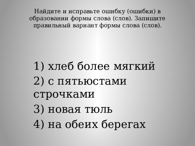 Найдите и исправьте ошибку (ошибки) в образовании формы слова (слов). Запишите правильный вариант формы слова (слов).   1) хлеб более мягкий 2) с пятьюстами строчками 3) новая тюль 4) на обеих берегах 