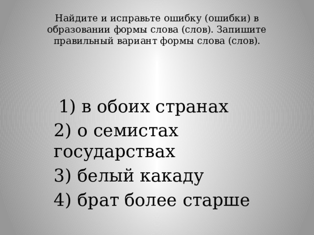 Найдите и исправьте ошибку (ошибки) в образовании формы слова (слов). Запишите правильный вариант формы слова (слов).     1) в обоих странах 2) о семистах государствах 3) белый какаду 4) брат более старше 