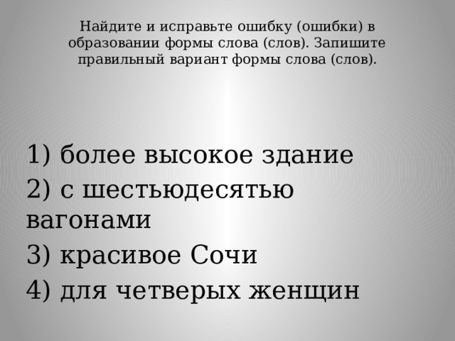 Найдите и исправьте ошибку (ошибки) в образовании формы слова (слов). Запишите правильный вариант формы слова (слов).   1) более высокое здание 2) с шестьюдесятью вагонами 3) красивое Сочи 4) для четверых женщин 