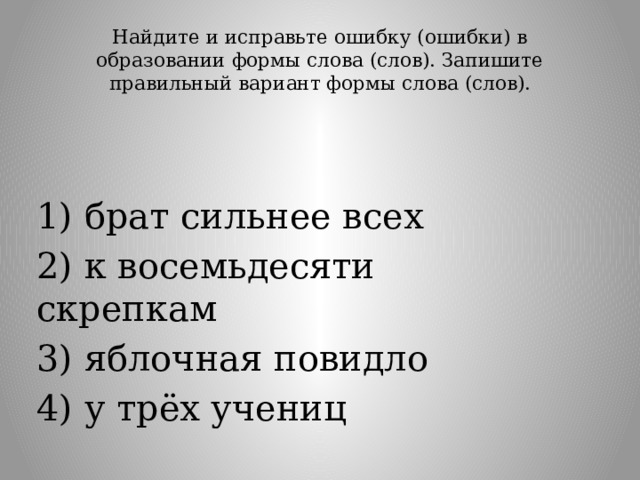 Найдите и исправьте ошибку (ошибки) в образовании формы слова (слов). Запишите правильный вариант формы слова (слов).   1) брат сильнее всех 2) к восемьдесяти скрепкам 3) яблочная повидло 4) у трёх учениц 